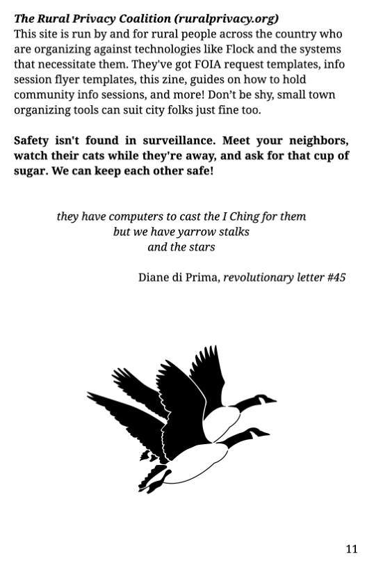 The Rural Privacy Coalition (ruralprivacy.org) This site is run by and for rural people across the country who are organizing against technologies like Flock and the systems that necessitate them. They’ve got FOIA request templates, info session flyer templates, this zine, guides on how to hold community info sessions, and more! Don’t be shy, small town organizing tools can suit city folks just fine too.  Safety isn’t found in surveillance. Meet your neighbors, watch their cats while they’re away, and ask for that cup of sugar. We can keep each other safe!  they have computers to cast the I Ching for them but we have yarrow stalks and the stars  Diane di Prima, revolutionary letter #45  =~  pA z  11 